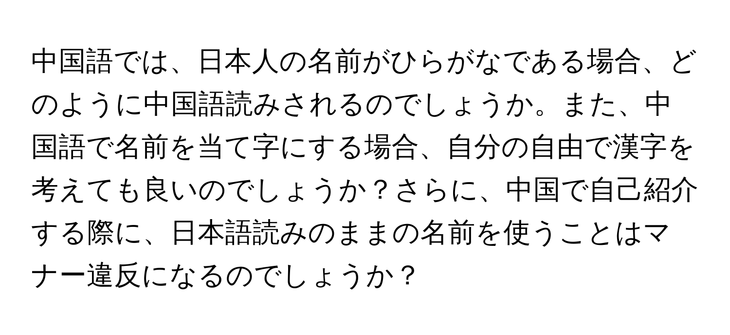 中国語では、日本人の名前がひらがなである場合、どのように中国語読みされるのでしょうか。また、中国語で名前を当て字にする場合、自分の自由で漢字を考えても良いのでしょうか？さらに、中国で自己紹介する際に、日本語読みのままの名前を使うことはマナー違反になるのでしょうか？