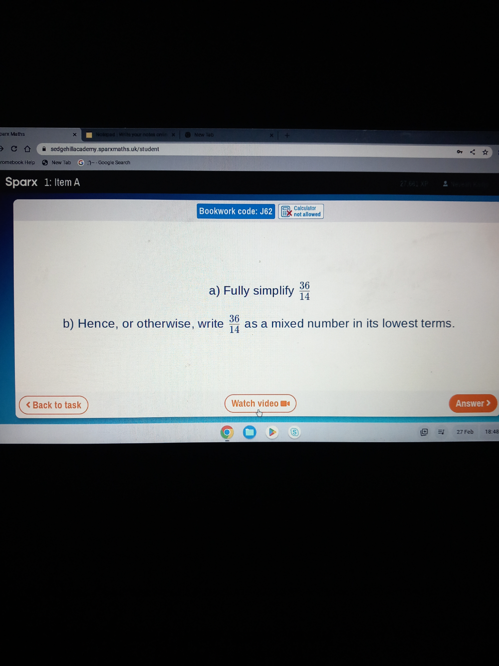 parx Maths Notepad | Write your notes onlin x New lab 
sedgehillacademy.sparxmaths.uk/student 
New Tab ;''~ - Google Search 
Sparx 1: Item A 
Bookwork code: J62 not allowed Calculator 
a) Fully simplify  36/14 
b) Hence, or otherwise, write  36/14  as a mixed number in its lowest terms. 
< Back to task Watch video Answer > 
27 Feb 18:48