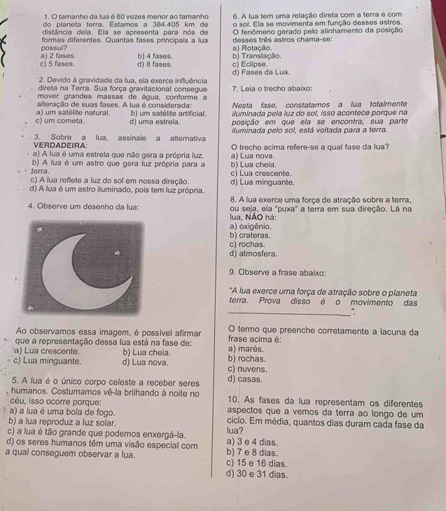 tamanho da lua é 80 vezes menor ao tamanho
do planeta terra. Estamos a 384.405 km de 6. A lua tem uma relação direta com a terra e com
o sol. Ela se movimenta em função desses astros.
distância dela. Ela se apresenta para nós de O fenômeno gerado pelo alinhamento da posição
formas diferentes. Quantas fases principais a lua desses três astros chama-se:
possui? a) Rotação.
a) 2 fases. b) 4 fases. b) Translação.
c) 5 fases. d) 8 fases. c) Eclipse.
2. Devido à gravidade da lua, ela exerce influência d) Fases da Lua.
direta na Terra. Sua força gravitacional consegue 7. Leia o trecho abaixo:
mover grandes massas de água, conforme a
alteração de suas fases. A lua é considerada:
a) um satélite natural. b) um satélite artificial. Nesta fase, constatamos a lua totalmente
iluminada pela luz do sol, isso acontece porque na
c) um cometa. d) uma estrela. posição em que ela se encontra, sua parte
3. Sobre a lua, assinale a alternativa iluminada pelo sol, está voltada para a terra.
VERDADEIRA: O trecho acima refere-se a qual fase da lua?
a) A lua é uma estrela que não gera a própria luz.
b) A lua é um astro que gera luz própria para a b) Lua cheia. a) Lua nova.
terra. c) Lua crescente.
c) A lua reflete a luz do sol em nossa direção. d) Lua minguante.
d) A lua é um astro iluminado, pois tem luz própria.
8. A lua exerce uma força de atração sobre a terra,
4. Observe um desenho da lua: ou seja, ela "puxa" a terra em sua direção. Lá na
lua, NÃO há:
a) oxigênio.
b) crateras.
c) rochas.
d) atmosfera.
9. Observe a frase abaixo:
"A lua exerce uma força de atração sobre o planeta
terra. Prova disso é o movimento das
_".
Ao observamos essa imagem, é possível afirmar O termo que preenche corretamente a lacuna da
que a representação dessa lua está na fase de: frase acima é:
a) Lua crescente. b) Lua cheia. b) rochas. a) marés.
c) Lua minguante. d) Lua nova. c) nuvens.
5. A lua é o único corpo celeste a receber seres d) casas.
humanos. Costumamos vê-la brilhando à noite no 10. As fases da lua representam os diferentes
céu, isso ocorre porque:
a) a lua é uma bola de fogo. aspectos que a vemos da terra ao longo de um
b) a lua reproduz a luz solar. ciclo. Em média, quantos dias duram cada fase da
c) a lua é tão grande que podemos enxergá-la. lua?
d) os seres humanos têm uma visão especial com a) 3 e 4 dias.
a qual conseguem observar a lua. c) 15 e 16 dias. b) 7 e 8 dias.
d) 30 e 31 dias.