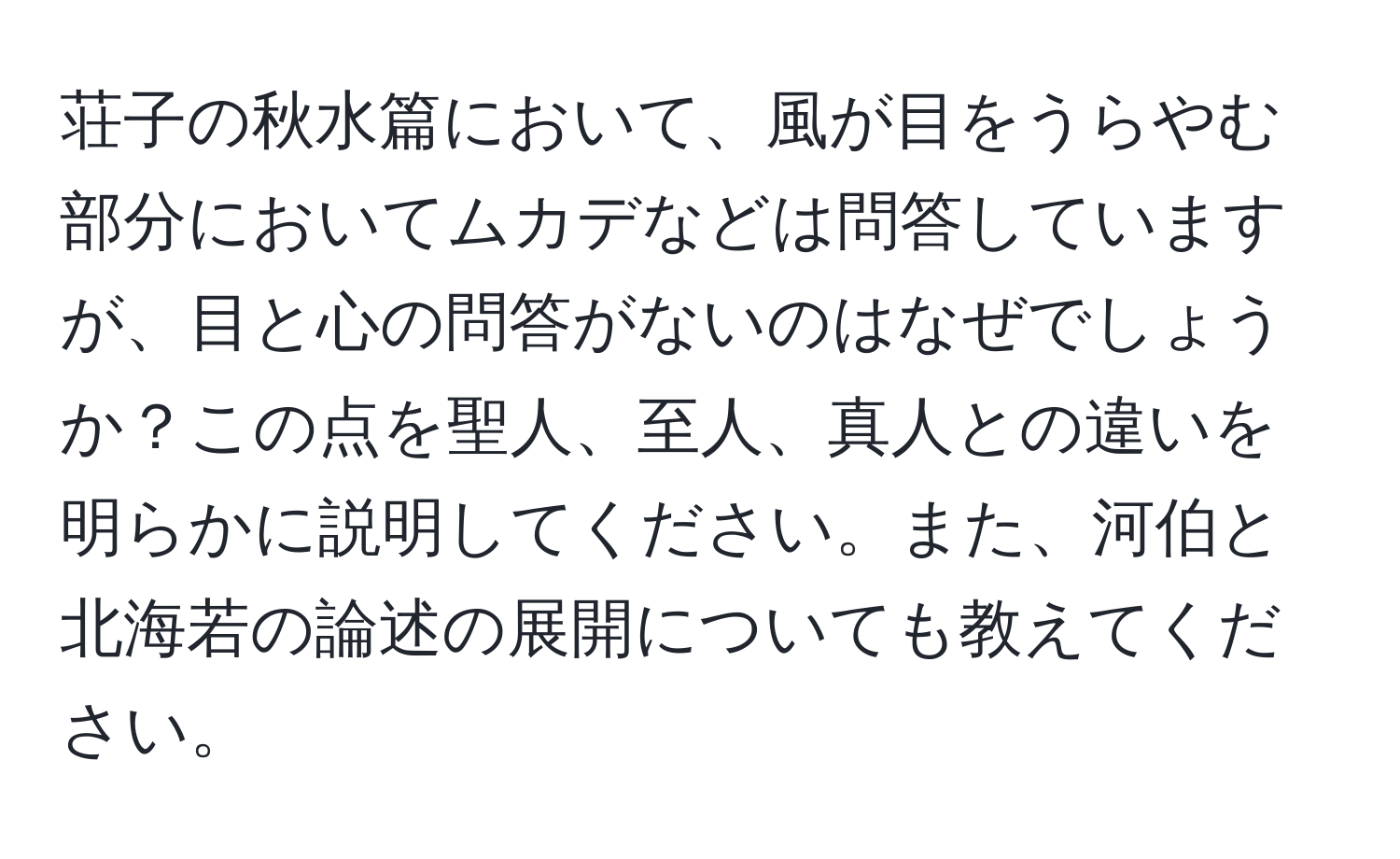 荘子の秋水篇において、風が目をうらやむ部分においてムカデなどは問答していますが、目と心の問答がないのはなぜでしょうか？この点を聖人、至人、真人との違いを明らかに説明してください。また、河伯と北海若の論述の展開についても教えてください。