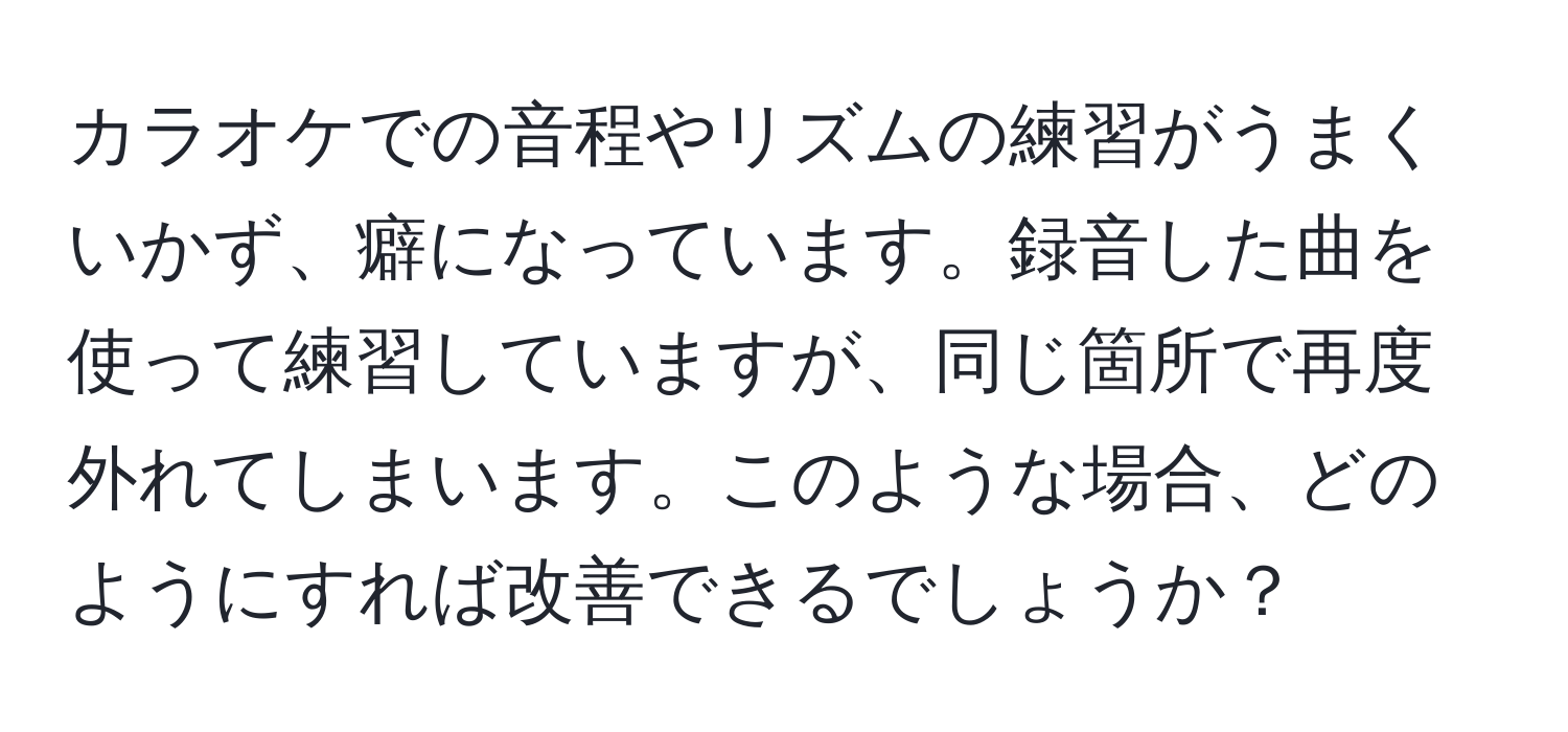 カラオケでの音程やリズムの練習がうまくいかず、癖になっています。録音した曲を使って練習していますが、同じ箇所で再度外れてしまいます。このような場合、どのようにすれば改善できるでしょうか？