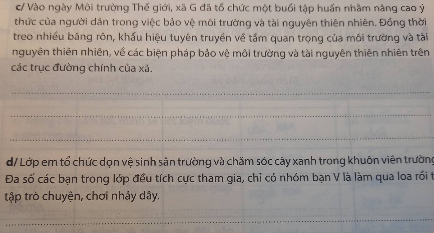 c/ Vào ngày Môi trường Thế giới, xã G đã tổ chức một buổi tập huấn nhằm nâng cao ý 
thức của người dân trong việc bảo vệ môi trường và tài nguyên thiên nhiên. Đồng thời 
treo nhiều băng rôn, khẩu hiệu tuyên truyền về tầm quan trọng của môi trường và tài 
nguyên thiên nhiên, về các biện pháp bảo vệ môi trường và tài nguyên thiên nhiên trên 
các trục đường chính của xã. 
_ 
_ 
_ 
d/ Lớp em tổ chức dọn vệ sinh sân trường và chăm sóc cây xanh trong khuôn viên trường 
Đa số các bạn trong lớp đều tích cực tham gia, chỉ có nhóm bạn V là làm qua loa rồi t 
tập trò chuyện, chơi nhảy dây. 
_