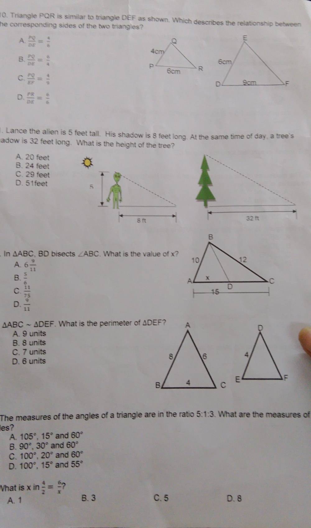 Triangle PQR is similar to triangle DEF as shown. Which describes the relationship between
he corresponding sides of the two triangles?
A.  PQ/DE = 4/6 
B.  PQ/DE = 6/4 
C.  PQ/EF = 4/9 
D.  PR/DE = 6/6 
l. Lance the alien is 5 feet tall. His shadow is 8 feet long. At the same time of day, a tree's
hadow is 32 feet long. What is the height of the tree?
A. 20 feet
B. 24 feet
C. 29 feet
D. 51feet
In △ ABC , BD bisects ∠ ABC. What is the value of x?
A. 6 9/11 
B.  5/6 
C.  11/75 
D.  9/11 
△ ABCsim △ DEF. What is the perimeter of
A. 9 units
B. 8 units
C. 7 units
D. 6 units
The measures of the angles of a triangle are in the ratio 5:1:3. What are the measures of
les?
A. 105°,15° and 60°
B. 90°,30° and 60°
C. 100°,20° and 60°
D. 100°,15° and 55°
What is xin 4/2 = 6/x  ?
A. 1 B. 3 C. 5 D. 8