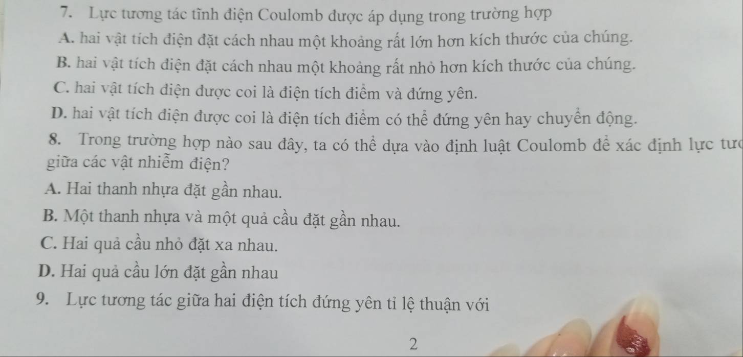 Lực tương tác tĩnh điện Coulomb được áp dụng trong trường hợp
A. hai vật tích điện đặt cách nhau một khoảng rất lớn hơn kích thước của chúng.
B. hai vật tích điện đặt cách nhau một khoảng rất nhỏ hơn kích thước của chúng.
C. hai vật tích điện được coi là điện tích điểm và đứng yên.
D. hai vật tích điện được coi là điện tích điểm có thể đứng yên hay chuyển động.
8. Trong trường hợp nào sau đây, ta có thể dựa vào định luật Coulomb để xác định lực tưc
giữa các vật nhiễm điện?
A. Hai thanh nhựa đặt gần nhau.
B. Một thanh nhựa và một quả cầu đặt gần nhau.
C. Hai quả cầu nhỏ đặt xa nhau.
D. Hai quả cầu lớn đặt gần nhau
9. Lực tương tác giữa hai điện tích đứng yên tỉ lệ thuận với
2