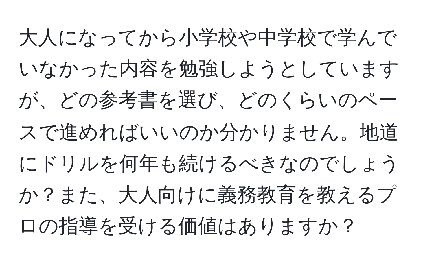 大人になってから小学校や中学校で学んでいなかった内容を勉強しようとしていますが、どの参考書を選び、どのくらいのペースで進めればいいのか分かりません。地道にドリルを何年も続けるべきなのでしょうか？また、大人向けに義務教育を教えるプロの指導を受ける価値はありますか？