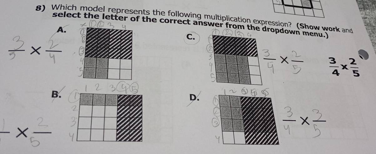 Which model represents the following multiplication expression? (Show work and
select the letter of the correct answer from thopdown menu.)
A.
C.
 3/4 *  2/5 
B.
D.
×