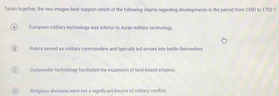 Taken together, the two images best support which of the following claims regarding developments in the period from 1450 to 1750 ?
a European military technology was inferior to Asian military technology.
B Rulers served as military commanders and typically led armies into battle themselves.
Gunpowder technology facilitated the expansion of land-based empires.
Religious divisions were not a significant source of military conflict.