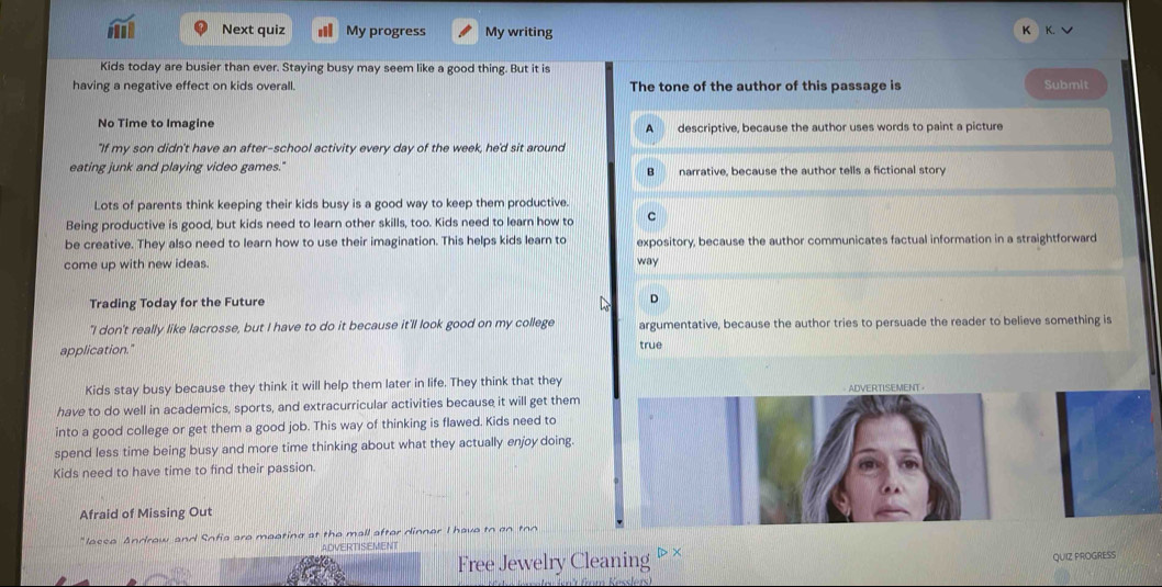 Next quiz My progress My writing
K K 
Kids today are busier than ever. Staying busy may seem like a good thing. But it is
having a negative effect on kids overall. The tone of the author of this passage is Submit
No Time to Imagine A descriptive, because the author uses words to paint a picture
"If my son didn't have an after-school activity every day of the week, he'd sit around
eating junk and playing video games." narrative, because the author tells a fictional story
B
Lots of parents think keeping their kids busy is a good way to keep them productive.
Being productive is good, but kids need to learn other skills, too. Kids need to learn how to C
be creative. They also need to learn how to use their imagination. This helps kids learn to expository, because the author communicates factual information in a straightforward
come up with new ideas. way
Trading Today for the Future D
"I don't really like lacrosse, but I have to do it because it'll look good on my college argumentative, because the author tries to persuade the reader to believe something is
application." true
Kids stay busy because they think it will help them later in life. They think that they ADVERTISEMENT 
have to do well in academics, sports, and extracurricular activities because it will get them
into a good college or get them a good job. This way of thinking is flawed. Kids need to
spend less time being busy and more time thinking about what they actually enjoy doing.
Kids need to have time to find their passion.
Afraid of Missing Out
"lasse Andraw and Sofia are meating at the mall after dinner I have to ao too
ADVERTISEMENT [D ×
Free Jewelry Cleaning QUIZ PROGRESS