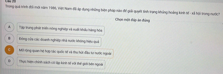 Trong quá trình đối mới năm 1986, Việt Nam đã áp dụng những biện pháp nào đế giải quyết tình trạng khúng hoảng kinh tế - xã hội trong nước?
Chọn một đáp án đúng
A Tập trung phát triển nông nghiệp và xuất khấu hàng hóa
B Đóng cửa các doanh nghiệp nhà nước không hiệu quả
C Mở rộng quan hệ hợp tác quốc tế và thu hút đầu tư nước ngoài
D Thực hiện chính sách cô lập kinh tế với thế giới bên ngoài