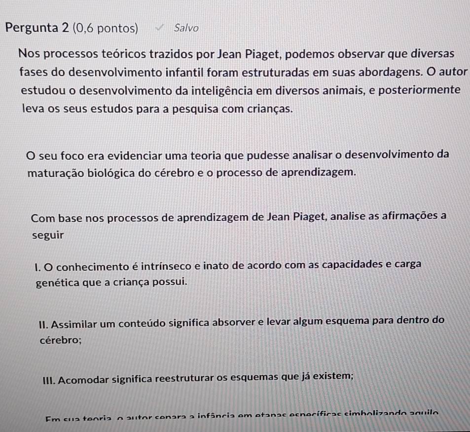 Pergunta 2 (0,6 pontos) Salvo
Nos processos teóricos trazidos por Jean Piaget, podemos observar que diversas
fases do desenvolvimento infantil foram estruturadas em suas abordagens. O autor
estudou o desenvolvimento da inteligência em diversos animais, e posteriormente
leva os seus estudos para a pesquisa com crianças.
O seu foco era evidenciar uma teoria que pudesse analisar o desenvolvimento da
maturação biológica do cérebro e o processo de aprendizagem.
Com base nos processos de aprendizagem de Jean Piaget, analise as afirmações a
seguir
I. O conhecimento é intrínseco e inato de acordo com as capacidades e carga
genética que a criança possui.
II. Assimilar um conteúdo significa absorver e levar algum esquema para dentro do
cérebro;
III. Acomodar significa reestruturar os esquemas que já existem;
Em sua teoria o autor senara a infância em etanas específicas simbolizando aquilo