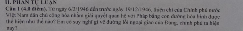 phan Tự Luạn 
Câu 1 (4,0 điểm). Từ ngày 6/3/1946 đến trước ngày 19/12/1946, thiện chí của Chính phủ nước 
Việt Nam dân chủ cộng hòa nhằm giải quyết quan hệ với Pháp bằng con đường hòa bình được 
thể hiện như thể nào? Em có suy nghĩ gì về đường lối ngoại giao của Đảng, chính phủ ta hiện 
nay?