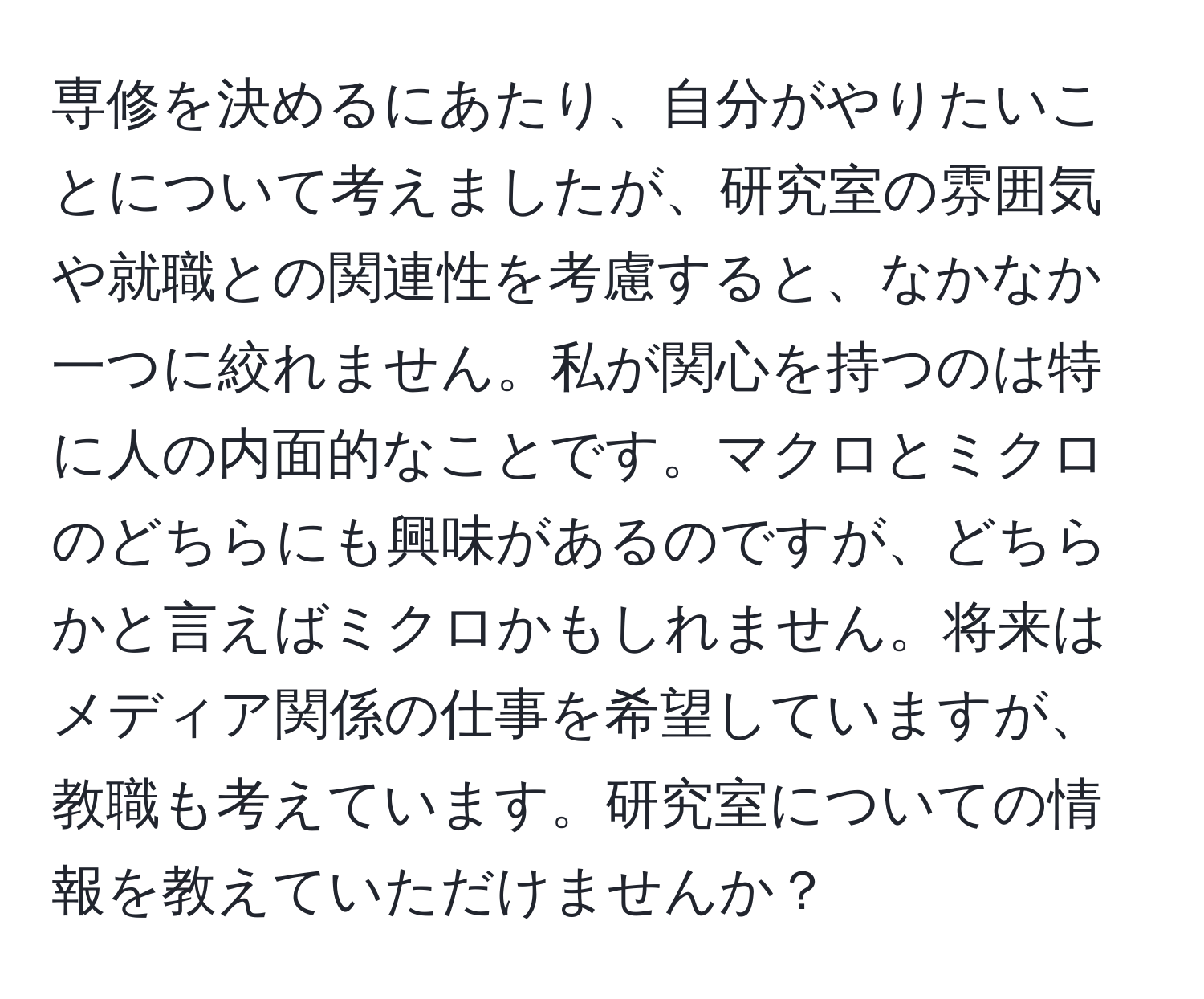 専修を決めるにあたり、自分がやりたいことについて考えましたが、研究室の雰囲気や就職との関連性を考慮すると、なかなか一つに絞れません。私が関心を持つのは特に人の内面的なことです。マクロとミクロのどちらにも興味があるのですが、どちらかと言えばミクロかもしれません。将来はメディア関係の仕事を希望していますが、教職も考えています。研究室についての情報を教えていただけませんか？