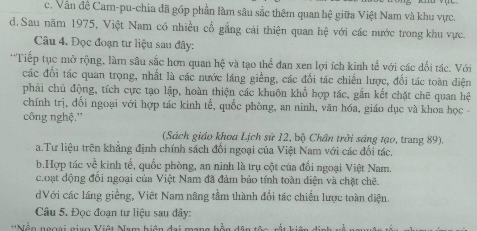 c. Vân đề Cam-pu-chia đã góp phần làm sâu sắc thêm quan hệ giữa Việt Nam và khu vực.
d. Sau năm 1975, Việt Nam có nhiều cố gắng cải thiện quan hệ với các nước trong khu vực.
Câu 4. Đọc đoạn tư liệu sau đây:
“Tiếp tục mở rộng, làm sâu sắc hơn quan hệ và tạo thế đan xen lợi ích kinh tế với các đối tác. Với
các đối tác quan trọng, nhất là các nước láng giềng, các đối tác chiến lược, đối tác toàn diện
phải chủ động, tích cực tạo lập, hoàn thiện các khuôn khổ hợp tác, gắn kết chặt chẽ quan hệ
chính trị, đối ngoại với hợp tác kinh tế, quốc phòng, an ninh, văn hóa, giáo dục và khoa học -
công nghệ.”
(Sách giáo khoa Lịch sử 12, bộ Chân trời sáng tạo, trang 89).
a.Tư liệu trên khẳng định chính sách đối ngoại của Việt Nam với các đối tác.
b.Hợp tác về kinh tế, quốc phòng, an ninh là trụ cột của đối ngoại Việt Nam.
c.oạt động đồi ngoại của Việt Nam đã đảm bảo tính toàn diện và chặt chẽ.
dVới các láng giềng, Viêt Nam nâng tầm thành đối tác chiến lược toàn diện.
Câu 5. Đọc đoạn tư liệu sau đây:
*Nền ngoại giao Việt Nam hiện đại ma