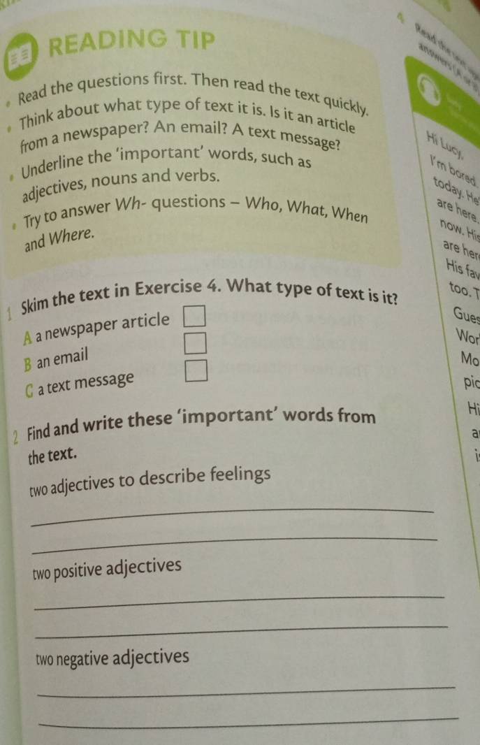 READING TIP
kead the oor.
nswers (A ar
a
Read the questions first. Then read the text quickly.
Think about what type of text it is. Is it an article
from a newspaper? An email? A text message?
Hi Lucy
Underline the ‘important’ words, such as
I'm bored to 
adjectives, nouns and verbs.
are here
* Try to answer Wh- questions - Who, What, When
and Where.
now. His
are her
His fa
too. T
Skim the text in Exercise 4. What type of text is it?
A a newspaper article
Gues
Wor
B an email
Mo
C a text message pic
2 Find and write these ‘important’ words from
Hi
a
the text.
_
two adjectives to describe feelings
_
two positive adjectives
_
_
two negative adjectives
_
_