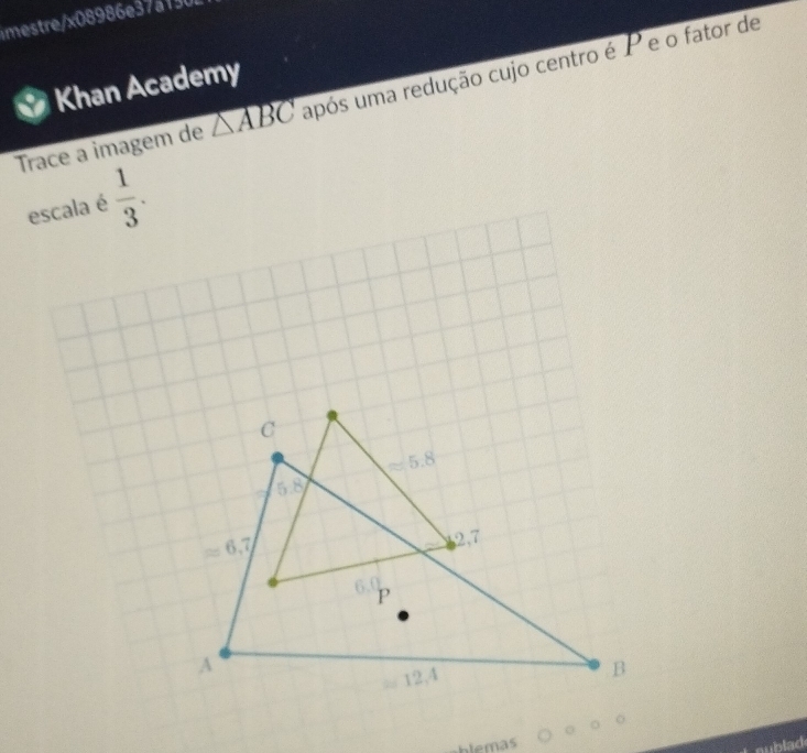 imestre/x08986e37a130
Khan Academy
Trace a imagem de △ ABC upós uma redução cujo centro é P e o fator de
escala é  1/3 .
blemas
mublad