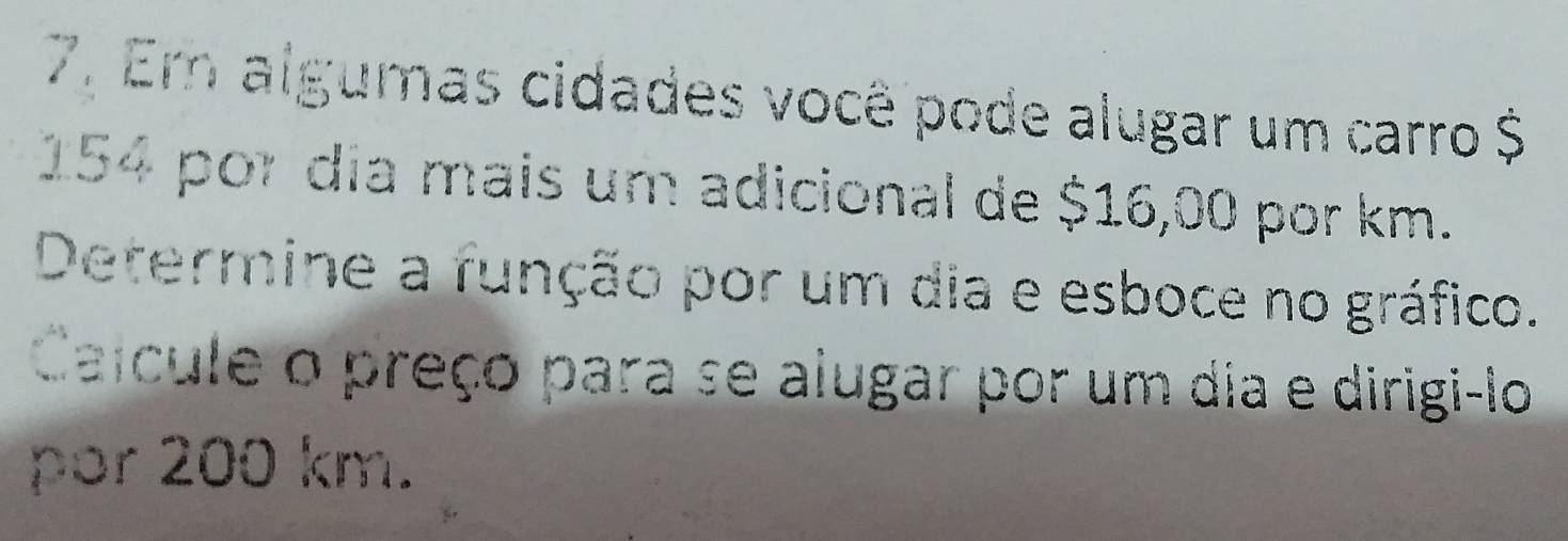 Em algumas cidades você pode alugar um carro $
154 por dia mais um adicional de $16,00 por km. 
Determine a função por um dia e esboce no gráfico. 
Caícule o preço para se alugar por um dia e dirigi-lo 
por 200 km.