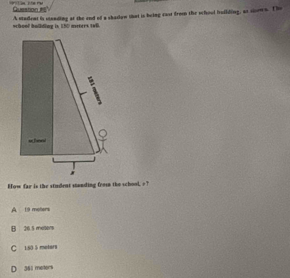 1077/24, 2:56 FM
Question #6
A student is standing at the end of a shadow that is being cast from the school building, as shown. T he
school bullding is 180 meters tall.
How far is the student standing from the school, £?
A 19 meters
B 26 5 moters
C 180 5 meters
D 361 meters