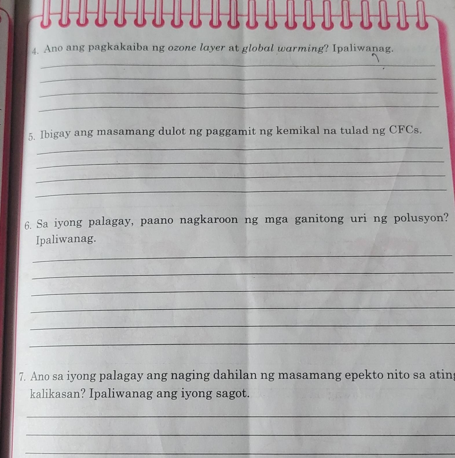 Ano ang pagkakaiba ng ozone layer at global warming? Ipaliwanag. 
_ 
_ 
_ 
_ 
_ 
5. Ibigay ang masamang dulot ng paggamit ng kemikal na tulad ng CFCs. 
_ 
_ 
_ 
6. Sa iyong palagay, paano nagkaroon ng mga ganitong uri ng polusyon? 
Ipaliwanag. 
_ 
_ 
_ 
_ 
_ 
_ 
7. Ano sa iyong palagay ang naging dahilan ng masamang epekto nito sa atin 
kalikasan? Ipaliwanag ang iyong sagot. 
_ 
_ 
_