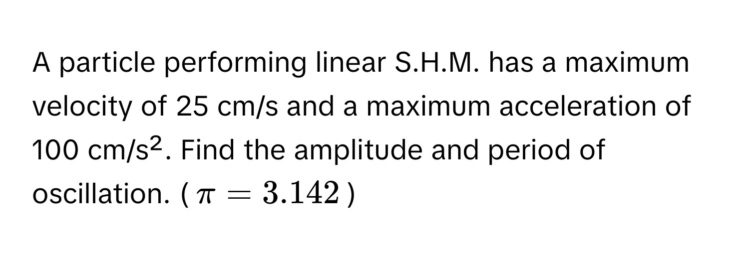 A particle performing linear S.H.M. has a maximum velocity of 25 cm/s and a maximum acceleration of 100 cm/s². Find the amplitude and period of oscillation. ($π = 3.142$)