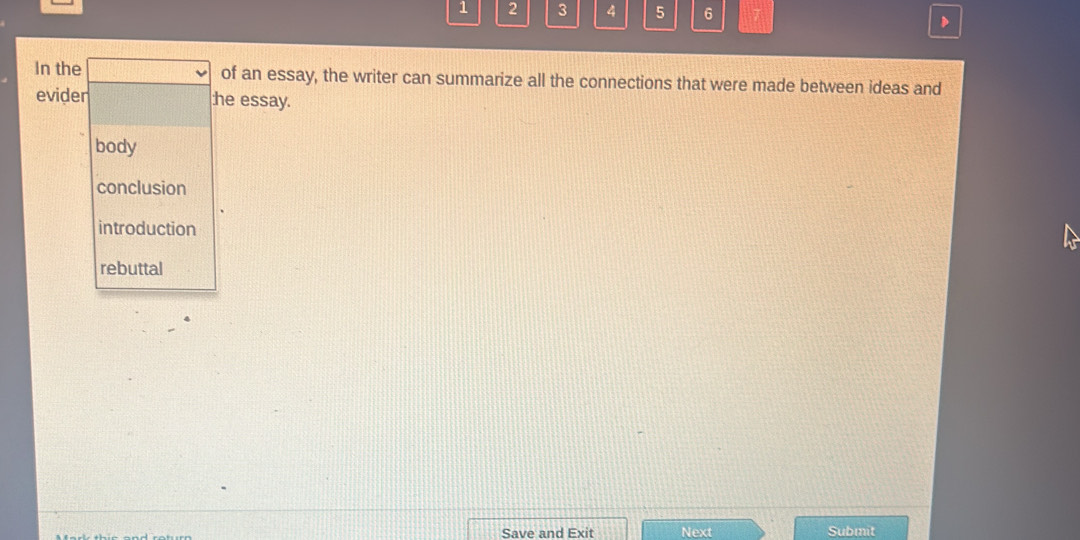 1 2 3 4 5 6 7
In the of an essay, the writer can summarize all the connections that were made between ideas and
evider he essay.
body
conclusion
introduction
rebuttal
Save and Exit Next Submit