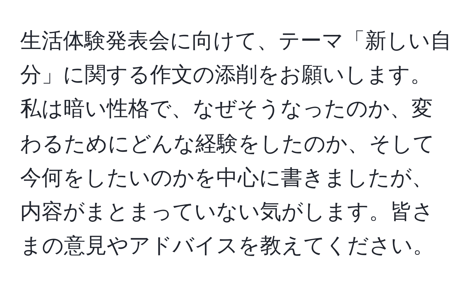 生活体験発表会に向けて、テーマ「新しい自分」に関する作文の添削をお願いします。私は暗い性格で、なぜそうなったのか、変わるためにどんな経験をしたのか、そして今何をしたいのかを中心に書きましたが、内容がまとまっていない気がします。皆さまの意見やアドバイスを教えてください。