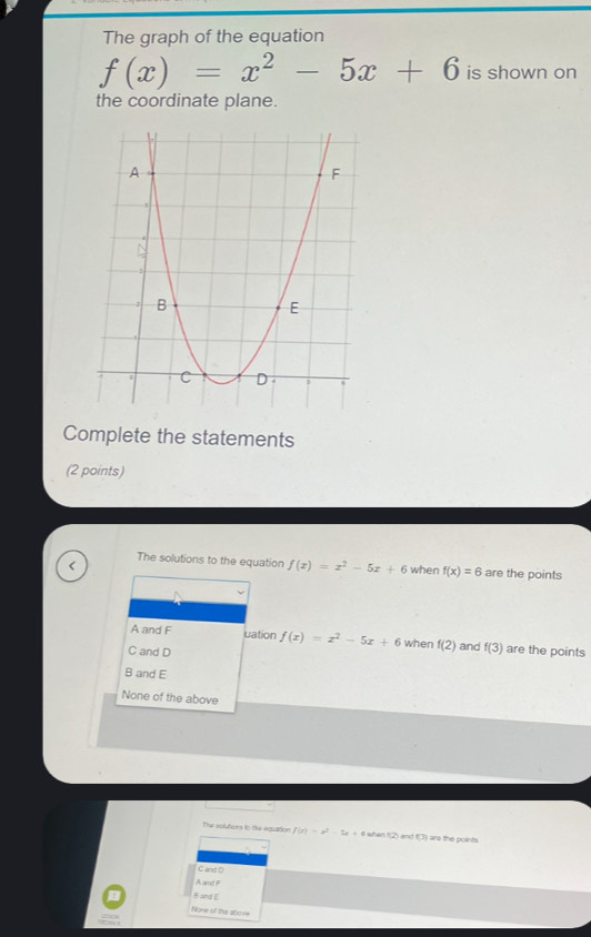 The graph of the equation
f(x)=x^2-5x+6 is shown on
the coordinate plane.
Complete the statements
(2 points)
The solutions to the equation f(x)=x^2-5x+6 when f(x)=6 are the points
A and F uation f(x)=x^2-5x+6 when f(2) and f(3) are the points
C and D
B and E
None of the above
The soluters to the equation f(x)=x^2-5x+4 whe 12° and (3) I are the points.
C and D
A nd
B and E
None of the ab014