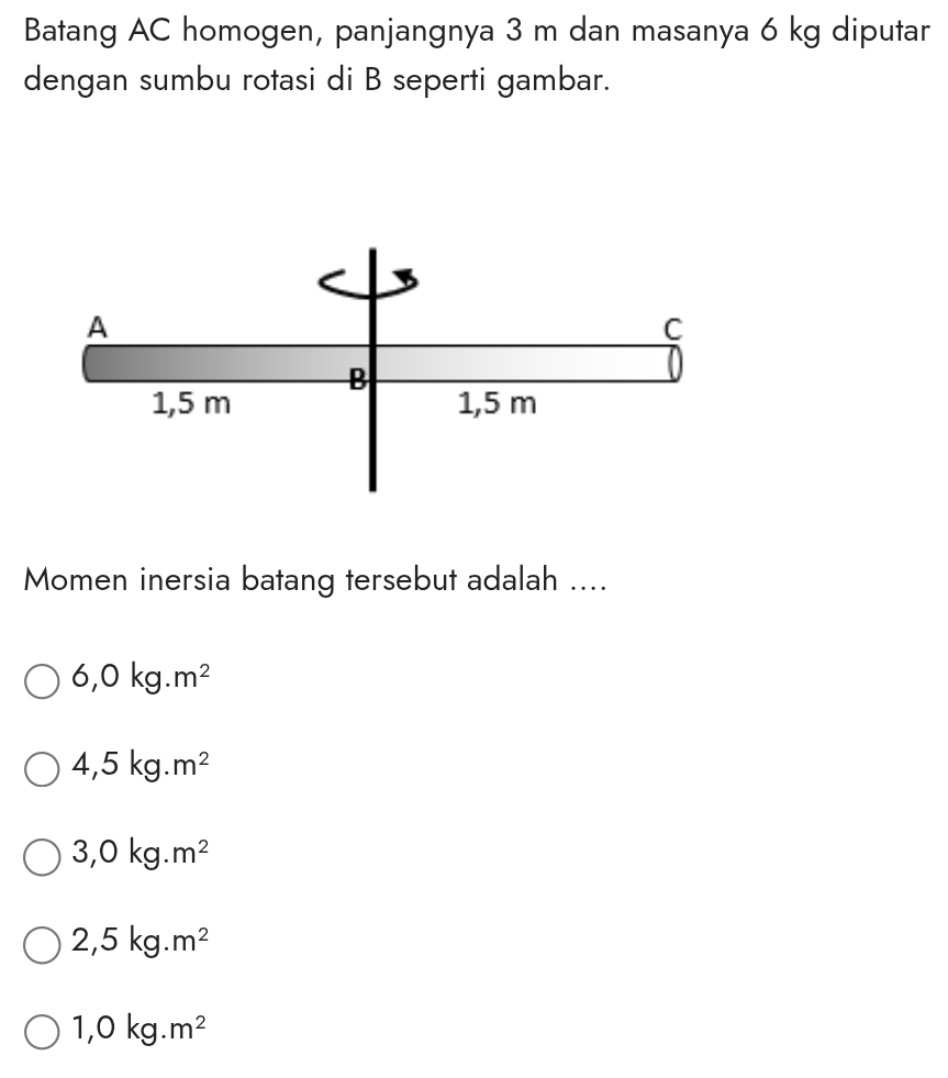 Batang AC homogen, panjangnya 3 m dan masanya 6 kg diputar
dengan sumbu rotasi di B seperti gambar.
Momen inersia batang tersebut adalah ....
6,0kg.m^2
4,5kg.m^2
3,0kg.m^2
2,5kg.m^2
1,0kg.m^2