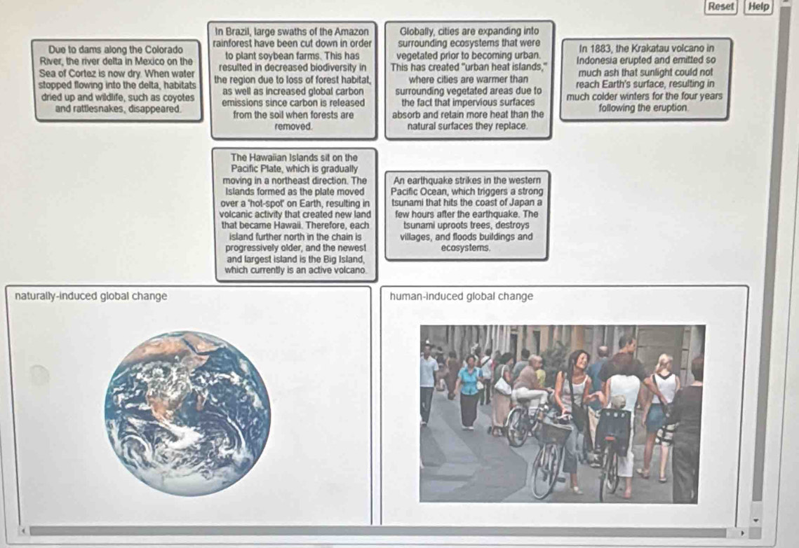 Reset Help
In Brazil, large swaths of the Amazon Globally, cities are expanding into
Due to dams along the Colorado rainforest have been cut down in order surrounding ecosystems that were In 1883, the Krakatau volcano in
to plant soybean farms. This has vegetated prior to becoming urban.
River, the river delta in Mexico on the resulted in decreased biodiversity in This has created "urban heat islands," Indonesia erupted and emitted so
Sea of Cortez is now dry. When water much ash that sunlight could not
stopped flowing into the delta, habitats the region due to loss of forest habitat. where cities are warmer than reach Earth's surface, resulting in
as well as increased global carbon surrounding vegetated areas due to
dried up and wildlife, such as coyotes emissions since carbon is refeased the fact that impervious surfaces much colder winters for the four years
and rattlesnakes, disappeared. from the soil when forests are absorb and retain more heat than the following the eruption
removed. natural surfaces they replace.
The Hawaiian Islands sit on the
Pacific Plate, which is gradually
moving in a northeast direction. The An earthquake strikes in the western
Islands formed as the plate moved Pacific Ocean, which triggers a strong
over a ‘hot-spot’ on Earth, resulting in tsunami that hits the coast of Japan a
volcanic activity that created new land few hours after the earthquake. The
that became Hawaii. Therefore, each tsunami uproots trees, destroys
island further north in the chain is villages, and floods buildings and
progressively older, and the newest ecosystems.
and largest island is the Big Island,
which currently is an active volcano.
naturally-induced global change human-induced global change