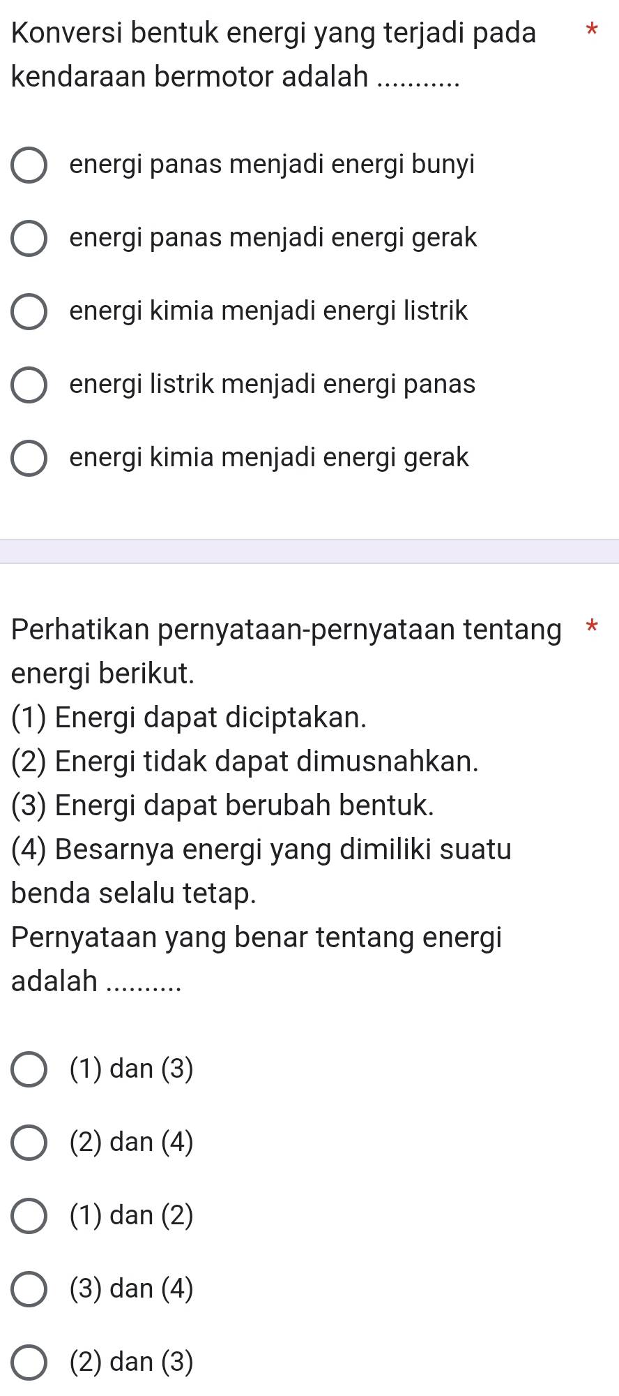 Konversi bentuk energi yang terjadi pada *
kendaraan bermotor adalah_
energi panas menjadi energi bunyi
energi panas menjadi energi gerak
energi kimia menjadi energi listrik
energi listrik menjadi energi panas
energi kimia menjadi energi gerak
Perhatikan pernyataan-pernyataan tentang *
energi berikut.
(1) Energi dapat diciptakan.
(2) Energi tidak dapat dimusnahkan.
(3) Energi dapat berubah bentuk.
(4) Besarnya energi yang dimiliki suatu
benda selalu tetap.
Pernyataan yang benar tentang energi
adalah_
(1) dan(3)
(2) c an(4)
(1) c lan(2)
(3) dan(4)
(2) dan(3)