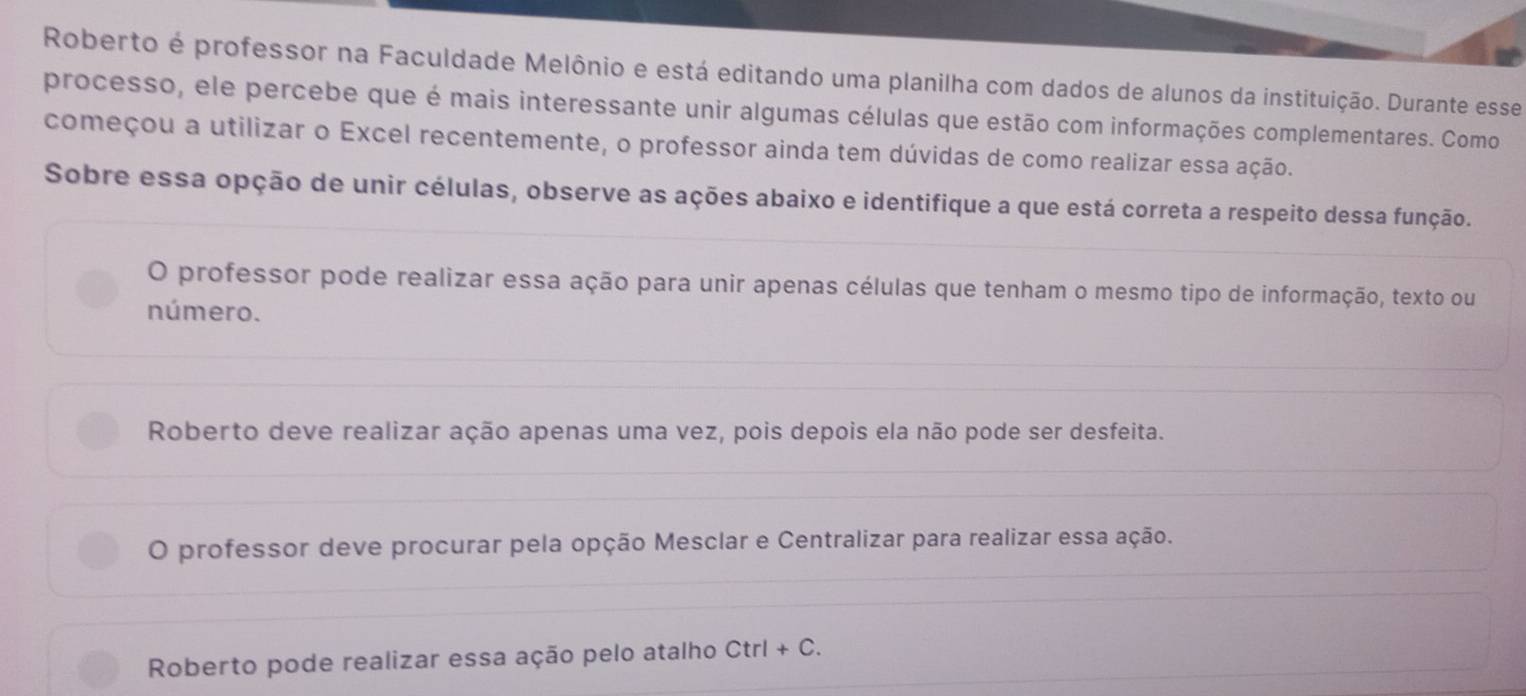 Roberto é professor na Faculdade Melônio e está editando uma planilha com dados de alunos da instituição. Durante esse
processo, ele percebe que é mais interessante unir algumas células que estão com informações complementares. Como
começou a utilizar o Excel recentemente, o professor ainda tem dúvidas de como realizar essa ação.
Sobre essa opção de unir células, observe as ações abaixo e identifique a que está correta a respeito dessa função.
O professor pode realizar essa ação para unir apenas células que tenham o mesmo tipo de informação, texto ou
número.
Roberto deve realizar ação apenas uma vez, pois depois ela não pode ser desfeita.
O professor deve procurar pela opção Mesclar e Centralizar para realizar essa ação.
Roberto pode realizar essa ação pelo atalho Ctrl+C.