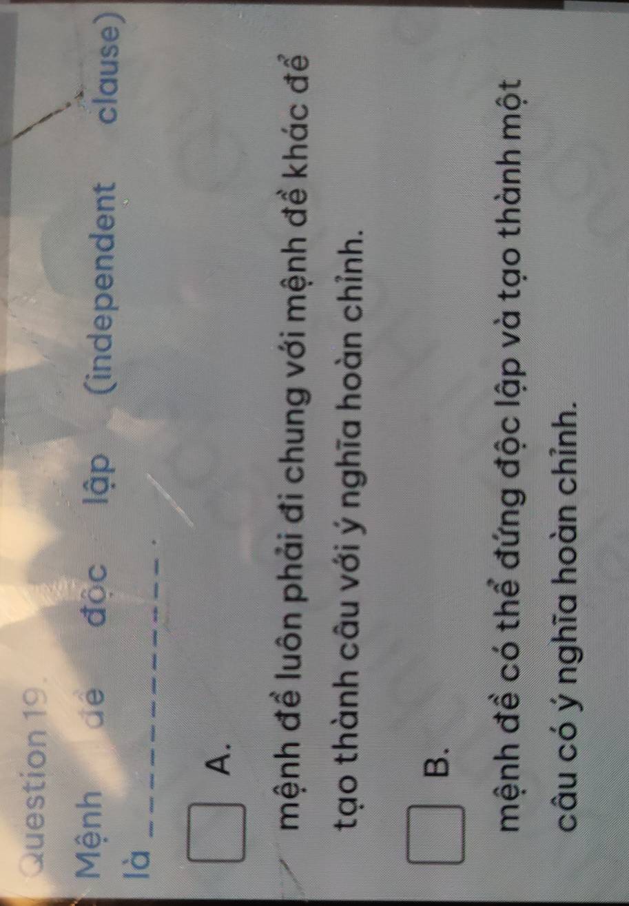 Mệnh dé độc lập (independent clause)
là_
A.
mệnh để luôn phải đi chung với mệnh đề khác để
tạo thành câu với ý nghĩa hoàn chỉnh.
B.
mệnh đề có thể đứng độc lập và tạo thành một
câu có ý nghĩa hoàn chỉnh.
