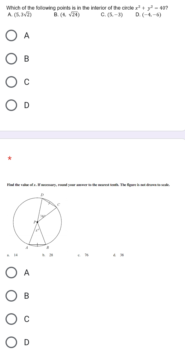 Which of the following points is in the interior of the circle x^2+y^2=40 ?
A. (5,3sqrt(2)) B. (4,sqrt(24)) C. (5,-3) D. (-4,-6)
A
B
C
D
*
Find the value of x. If necessary, round your answer to the nearest tenth. The figure is not drawn to scale.
a. 14 b. 28 c. 76 d. 38
A
B
C
D