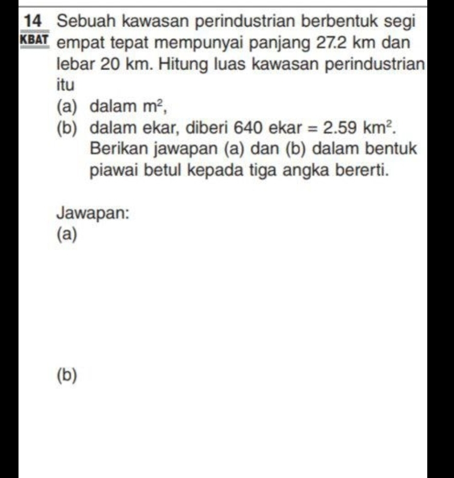 Sebuah kawasan perindustrian berbentuk segi 
KBAT empat tepat mempunyai panjang 27.2 km dan 
lebar 20 km. Hitung luas kawasan perindustrian 
itu 
(a) dalam m^2, 
(b) dalam ekar, diberi 64 40 ekar =2.59km^2. 
Berikan jawapan (a) dan (b) dalam bentuk 
piawai betul kepada tiga angka bererti. 
Jawapan: 
(a) 
(b)