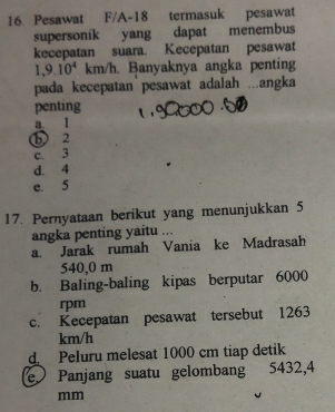 Pesawat F/A- 18 termasuk pesawat
supersonik yang dapat menembus
kecepatan suara. Kecepatan pesawat
1,9.10^4km/h. Banyaknya angka penting
pada kecepatan pesawat adalah ...angka
penting
a l
b 2
c. 3
d. 4
e. 5
17. Pernyataan berikut yang menunjukkan 5
angka penting yaitu ...
a. Jarak rumah Vania ke Madrasah
540,0 m
b. Baling-baling kipas berputar 6000
rpm
c. Kecepatan pesawat tersebut 1263
km/h
d Peluru melesat 1000 cm tiap detik
e Panjang suatu gelombang 5432,4
mm