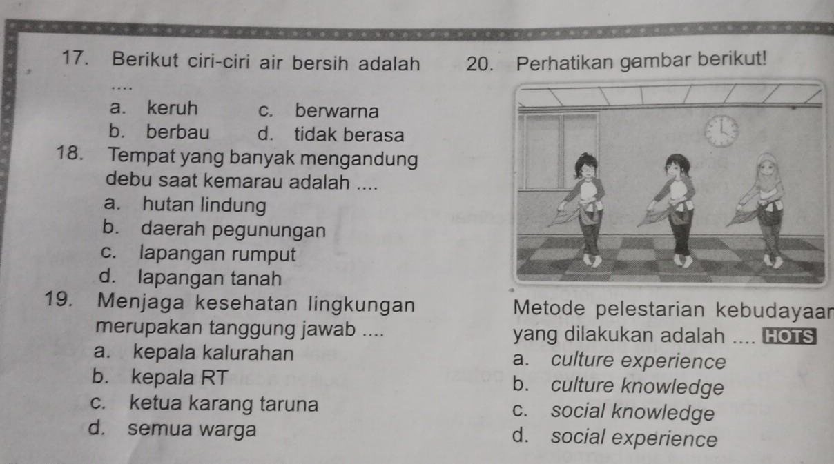 Berikut ciri-ciri air bersih adalah 20. Perhatikan gambar berikut!
...
a. keruh c. berwarna
bù berbau d. tidak berasa
18. Tempat yang banyak mengandung
debu saat kemarau adalah ....
a. hutan lindung
b. daerah pegunungan
c. lapangan rumput
d. lapangan tanah
19. Menjaga kesehatan lingkungan Metode pelestarian kebudayaar
merupakan tanggung jawab .... yang dilakukan adalah .... HOTS
a. kepala kalurahan a. culture experience
b. kepala RT b. culture knowledge
c. ketua karang taruna c. social knowledge
d. semua warga d. social experience