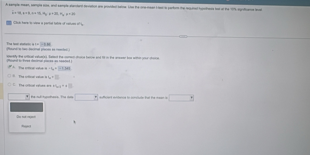 A sample mean, sample size, and sample standard deviation are provided below. Use the one-mean t -test to perform the required hypothesis test at the 10% significance level
overline x=18, s=9, n=15, H_0:mu =20, H_a:mu <20</tex> 
Click here to view a partial table of values of t_a
The test statistic is t=-0.86
(Round to two decimal places as needed.)
Identify the critical value(s). Select the correct choice below and fill in the answer box within your choice.
(Round to three decimal places as needed.)
A. The critical value is -t_alpha =-1.345
8. The critical value is t_a=□.
C. The critical values are ± f_alpha /2=± □
v the null hypothesis. The data □ sufficient evidence to conclude that the mean is □
Do not reject
Reject
