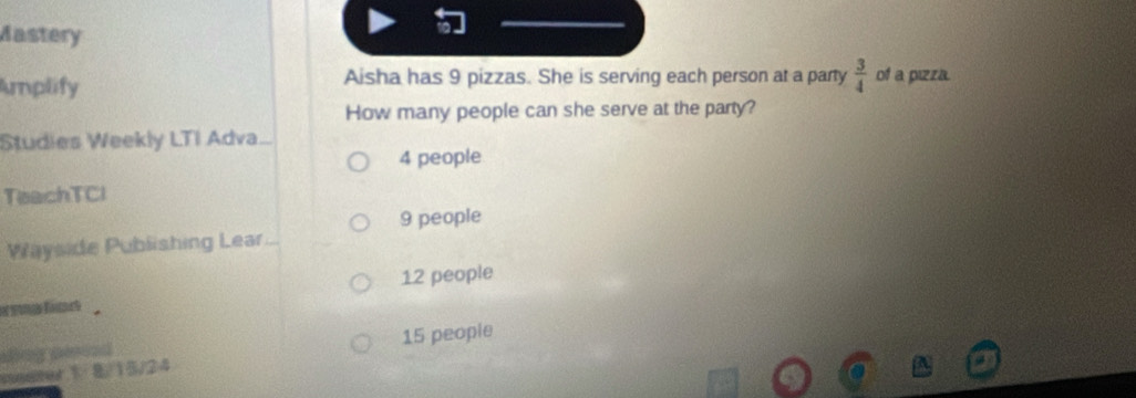 Mastery 
Amplify Aisha has 9 pizzas. She is serving each person at a party  3/4  of a pizza. 
How many people can she serve at the party? 
Studies Weekly LTI Adva.
4 people 
TeachTCl
9 people 
Wayside Publishing Lear.
12 people 
sng a 15 people 
seater 1 8/15/24