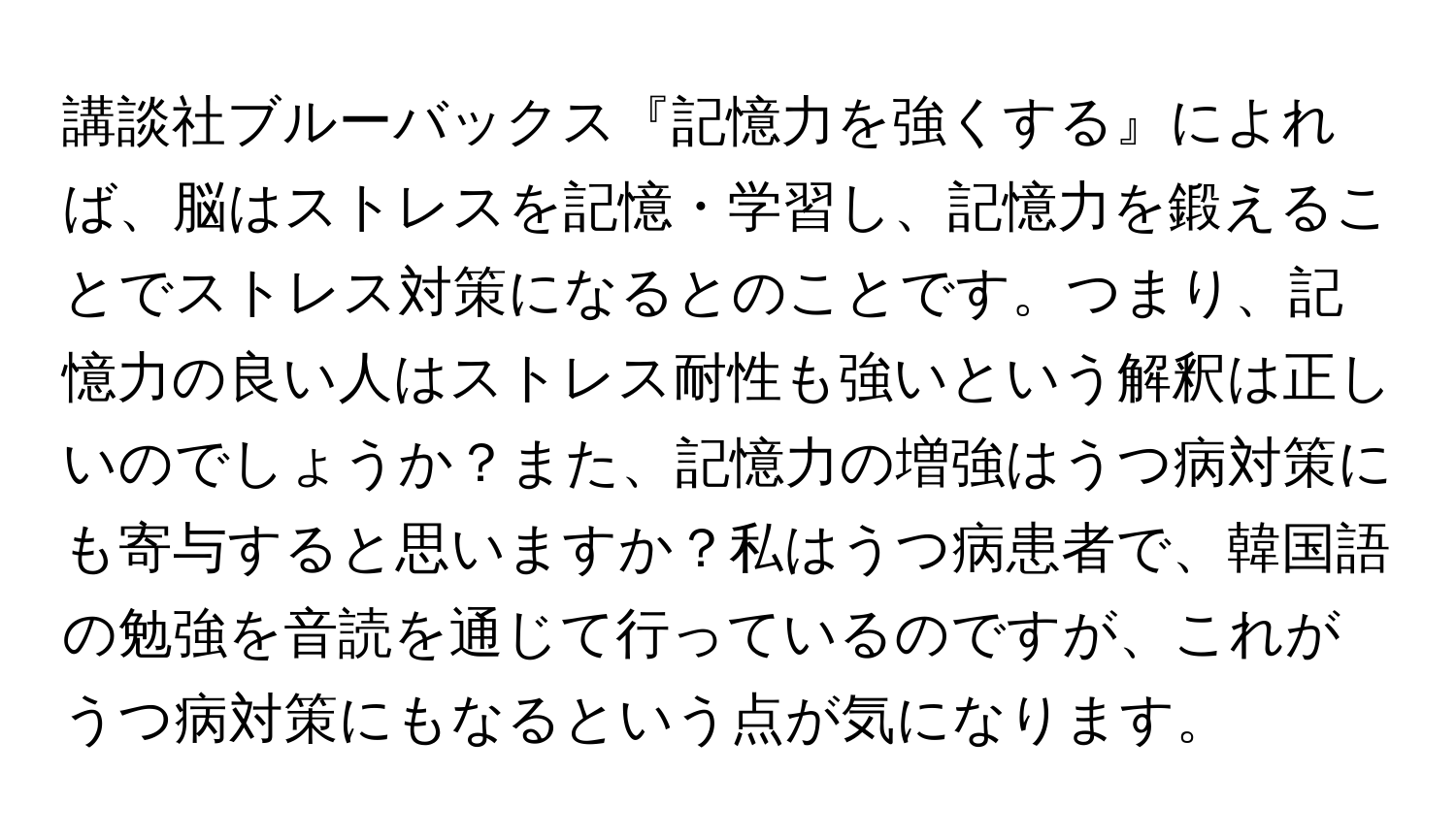 講談社ブルーバックス『記憶力を強くする』によれば、脳はストレスを記憶・学習し、記憶力を鍛えることでストレス対策になるとのことです。つまり、記憶力の良い人はストレス耐性も強いという解釈は正しいのでしょうか？また、記憶力の増強はうつ病対策にも寄与すると思いますか？私はうつ病患者で、韓国語の勉強を音読を通じて行っているのですが、これがうつ病対策にもなるという点が気になります。