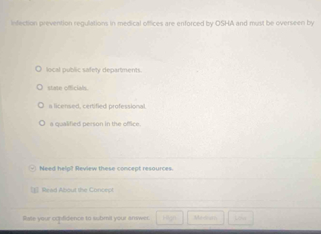 infection prevention regulations in medical offices are enforced by OSHA and must be overseen by
local public safety departments.
state officials.
a licensed, certified professional.
a qualified person in the office.
Need help? Review these concept resources.
Read About the Concept
Rate your confidence to submit your answer. Meehm Lona