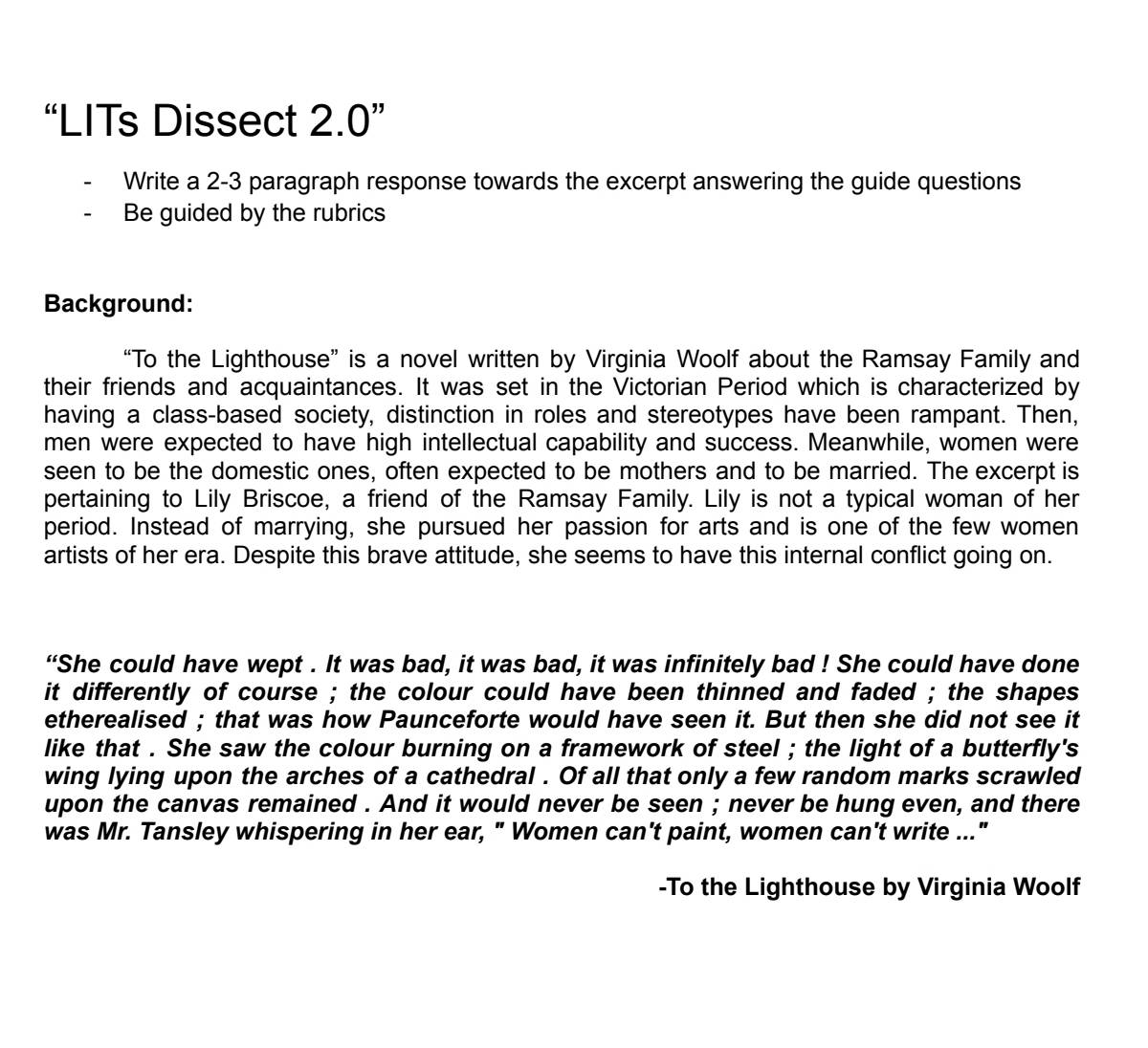 “LITs Dissect 2.0 ” 
Write a 2-3 paragraph response towards the excerpt answering the guide questions 
- Be guided by the rubrics 
Background: 
“To the Lighthouse” is a novel written by Virginia Woolf about the Ramsay Family and 
their friends and acquaintances. It was set in the Victorian Period which is characterized by 
having a class-based society, distinction in roles and stereotypes have been rampant. Then, 
men were expected to have high intellectual capability and success. Meanwhile, women were 
seen to be the domestic ones, often expected to be mothers and to be married. The excerpt is 
pertaining to Lily Briscoe, a friend of the Ramsay Family. Lily is not a typical woman of her 
period. Instead of marrying, she pursued her passion for arts and is one of the few women 
artists of her era. Despite this brave attitude, she seems to have this internal conflict going on. 
“She could have wept . It was bad, it was bad, it was infinitely bad ! She could have done 
it differently of course ; the colour could have been thinned and faded ; the shapes 
etherealised ; that was how Paunceforte would have seen it. But then she did not see it 
like that . She saw the colour burning on a framework of steel ; the light of a butterfly's 
wing lying upon the arches of a cathedral . Of all that only a few random marks scrawled 
upon the canvas remained . And it would never be seen ; never be hung even, and there 
was Mr. Tansley whispering in her ear, " Women can't paint, women can't write ..." 
-To the Lighthouse by Virginia Woolf