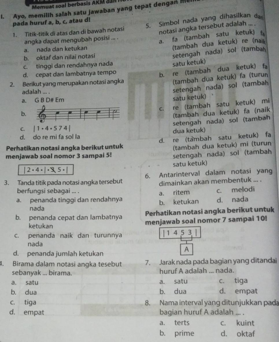 Memuat soal berbasis AKM dân M0
I. Ayo, memilih salah satu jawaban yang tepat dengan he
pada huruf a, b, c, atau d!
1. Titik-titik di atas dan di bawah notasi 5. Simbol nada yang dihasilkan dar
angka dapat mengubah posisi ... . notasi angka tersebut adalah ... .
a. fa (tambah satu ketuk) fa
a. nada dan ketukan
(tambah dua ketuk) re (naik
b. oktaf dan nilai notasi
setengah nada) sol (tambah
c. tinggi dan rendahnya nada
satu ketuk)
d. cepat dan lambatnya tempo
b.ère (tambah dua ketuk) fa
2. Berikut yang merupakan notasi angka
(tambah dua ketuk) fa (turun
adalah ... .
setengah nada) sol(tambah
a. G B D# Em
satu ketuk)
c. re (tambah satu ketuk) mi
b
(tambah dua ketuk) fa (naik
setengah nada) sol (tambah
C. |1· 4· 574|
d. do re mi fa sol la dua ketuk)
Perhatikan notasi angka berikut untuk d. re (tambah satu ketuk) fa
(tambah dua ketuk) mi (turun
menjawab soal nomor 3 sampai 5!
setengah nada) sol (tambah
|2· 4· |· 3,5· | satu ketuk)
6. Antarinterval dalam notasi yang
3. Tanda titik pada notasi angka tersebut
dimainkan akan membentuk ... .
berfungsi sebagai ... .
a. penanda tinggi dan rendahnya a. ritem c. melodi
nada b. ketukan d. nada
b. penanda cepat dan lambatnya Perhatikan notasi angka berikut untuk
ketukan menjawab soal nomor 7 sampai 10!
c. penanda naik dan turunnya 1 4 5 3
. 
nada
A
d. penanda jumlah ketukan
4. Birama dalam notasi angka tesebut 7. Jarak nada pada bagian yang ditandai
sebanyak ... birama. huruf A adalah ... nada.
a. satu a. satu c. tiga
b. dua b. dua d. empat
c. tiga 8. Nama interval yang ditunjukkan pada
d. empat bagian huruf A adalah ... .
a. terts c. kuint
b. prime d. oktaf