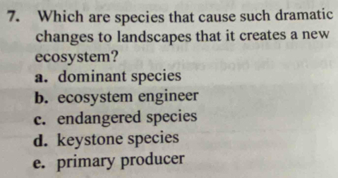 Which are species that cause such dramatic
changes to landscapes that it creates a new
ecosystem?
a. dominant species
b. ecosystem engineer
c. endangered species
d. keystone species
e. primary producer