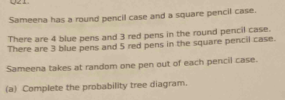 Sameena has a round pencil case and a square pencil case. 
There are 4 blue pens and 3 red pens in the round pencil case. 
There are 3 blue pens and 5 red pens in the square pencil case. 
Sameena takes at random one pen out of each pencil case. 
(a) Complete the probability tree diagram.