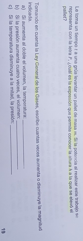 Le toma un tiempo t a una grúa levantar un pallet de masa m. Si la potencia al realizar este trabajo se 
representa con la letra P, ¿cuál es la expresión que permite conocer la altura h a la que se elevó el 
pallet? 
Tomando en cuenta la Ley General de los Gases, escribe cuantas veces aumenta o disminuye la magnitud 
indicada. 
a) Si aumenta al doble el volumen, la temperatura:_ 
b) Si la presión aumenta cuatro veces, el volumen:_ 
c) Si la temperatura disminuye a la mitad, la presión:_ 
19