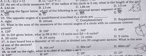 A. (-5,-2); r=11 B. (5,-2); r=11
30° If the radius of the circle is 5 cm, what is the length of the arc?
22. An arc of a circle measures B. 2.3 cm C. 1.86 cm D. 1.5 cm
A. 2.62 cm
23. Using the figure below, which of the following is an external secant segment of  M?/NI  “
。
A. overline CO B. overline TI C. overline NO D.
24. The opposite angles of a quadrilateral inscribed in a circle are_ .,
A. right B. obtuse C. Complementary D. Supplementary
points? 25. What is the sum of the measures of the central angles of a circle with no common interior
A. 120° B. 240° C. 360° D. 480°
26. In ⊙0 given below, what is PR if NO=15 units and ES=6 units?
A. 28 units B. 24 units C. 12 units D. 9 units
27. A dart board has a diameter of 40 cm and is divided into 20 congruent sectors. What is the area
of one of the sectors?
A. 20π cm^2 B. 40π cm^2 C. 80π cm^2 D. 800π cm^2
28. In ⊙ M on the right, what is m∠ BRO m∠ BMO=60?
A. 120° B. 60° C. 30° D. 15°