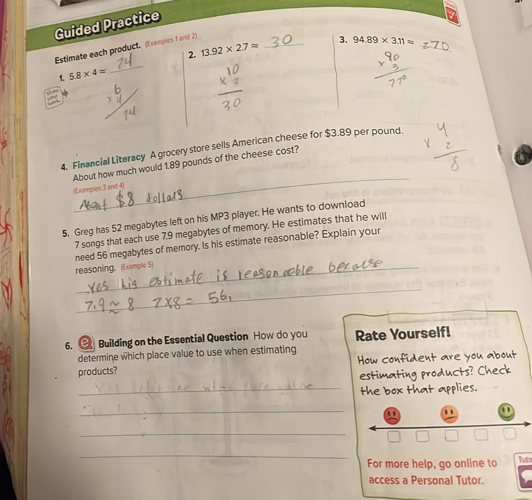 Guided Practice 
_ 
Estimate each product. (Examples 1 and 2) 
2. 13.92* 2.7approx _ 
3. 94.89* 3.11approx
1. 5.8* 4approx
_ 

4. Financial Literacy A grocery store sells American cheese for $3.89 per pound. 
_ 
About how much would 1.89 pounds of the cheese cost? 
(Examples 3 and 4) 
5. Greg has 52 megabytes left on his MP3 player. He wants to download
7 songs that each use 7.9 megabytes of memory. He estimates that he will 
need 56 megabytes of memory. Is his estimate reasonable? Explain your 
_reasoning. (Example 5) 
_ 
6. Building on the Essential Question How do you Rate Yourself! 
determine which place value to use when estimating 
products? How confident are you about 
estimating products? Check 
_the box that applies. 
_ 
.. 1 
_ 
_ 
For more help, go online to Tuto 
access a Personal Tutor.