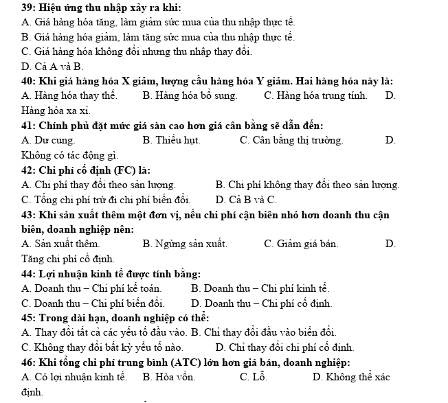 39: Hiệu ứng thu nhập xảy ra khi:
A. Giá hàng hóa tăng, làm giảm sức mua của thu nhập thực tể.
B. Giá hàng hóa giảm, làm tăng sức mua của thu nhập thực tể.
C. Giá hàng hóa không đổi nhưng thu nhập thay đổi.
D. Cả A và B.
* 40: Khi giá hàng hóa X giảm, lượng cầu hàng hóa Y giảm. Hai hàng hóa này là:
A. Hàng hóa thay thể. B. Hàng hóa bổ sung. C. Hàng hóa trung tính. D.
Hàng hóa xa xỉ.
41: Chính phủ đặt mức giá sàn cao hơn giá cân bằng sẽ dẫn đến:
A. Du cung. B. Thiếu hụt. C. Cân bằng thị trường. D.
Không có tác động gì.
42: Chi phí cố định (FC) là:
A. Chi phí thay đổi theo sản lượng. B. Chỉ phí không thay đổi theo sản lượng.
C. Tổng chi phí trù đi chi phí biển đổi. D. Cả B và C.
43: Khi sản xuất thêm một đơn vị, nếu chi phí cận biên nhỏ hơn doanh thu cận
biên, doanh nghiệp nên:
A. Sản xuất thêm. B. Ngừng sản xuất. C. Giảm giá bán. D.
Tăng chi phí cố định.
44: Lợi nhuận kinh tế được tính bằng:
A. Doanh thu - Chi phí kể toán. B. Doanh thu - Chi phí kinh tế.
C. Doanh thu - Chi phí biển đổi. D. Doanh thu - Chi phí cổ định.
45: Trong dài hạn, doanh nghiệp có thể:
A. Thay đổi tất cả các yếu tổ đầu vào. B. Chỉ thay đổi đầu vào biển đổi.
C. Không thay đổi bất kỳ yểu tổ nào. D. Chỉ thay đổi chi phí cổ định.
46: Khi tổng chi phí trung bình (ATC) lớn hơn giá bán, doanh nghiệp:
A. Có lợi nhuận kinh tế. B. Hòa vốn. C. Lỗ. D. Không thể xác
định.