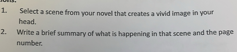 Select a scene from your novel that creates a vivid image in your 
head. 
2. Write a brief summary of what is happening in that scene and the page 
number.