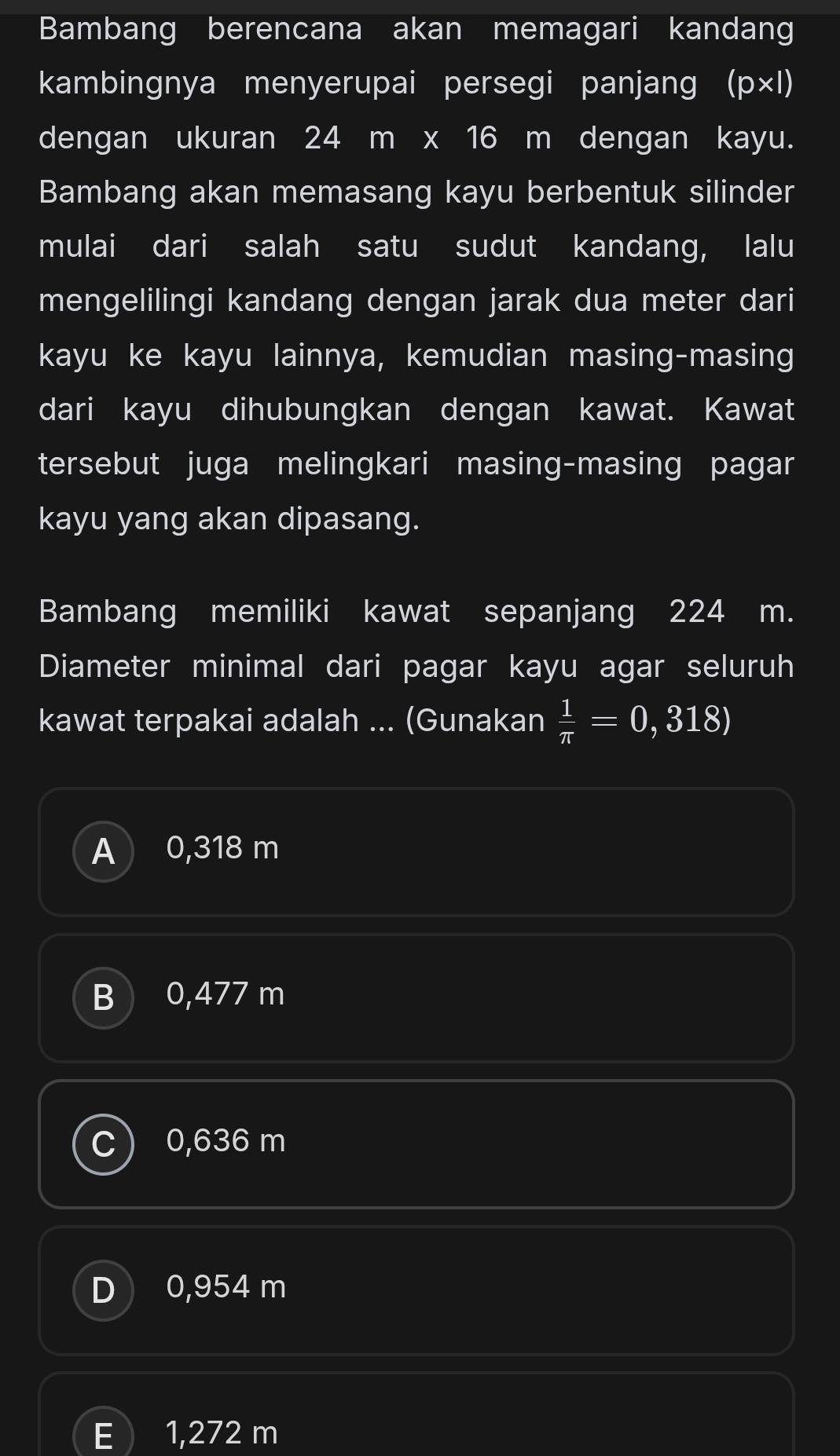 Bambang berencana akan memagari kandang
kambingnya menyerupai persegi panjang ( 'D* I)
dengan ukuran 24 m x 16 m dengan kayu.
Bambang akan memasang kayu berbentuk silinder
mulai dari salah satu sudut kandang, lalu
mengelilingi kandang dengan jarak dua meter dari
kayu ke kayu lainnya, kemudian masing-masing
dari kayu dihubungkan dengan kawat. Kawat
tersebut juga melingkari masing-masing pagar
kayu yang akan dipasang.
Bambang memiliki kawat sepanjang 224 m.
Diameter minimal dari pagar kayu agar seluruh
kawat terpakai adalah ... (Gunakan  1/π  =0,318)
A 0,318 m
B ) 0,477 m
0,636 m
D 0,954 m
E 1,272 m