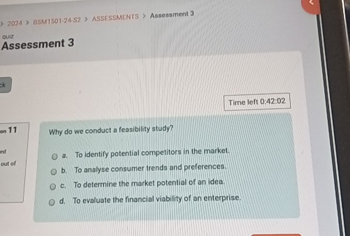 > 2024 > BSM1501-24-S2 > ASSESSMENTS > Assessment 3
QUIZ
Assessment 3
ck
Time left 0: 42:02 
on 11 Why do we conduct a feasibility study?
ed
a. To identify potential competitors in the market.
out of
b. To analyse consumer trends and preferences.
c. To determine the market potential of an idea.
d. To evaluate the financial viability of an enterprise.